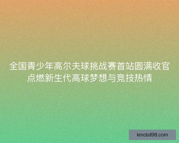全国青少年高尔夫球挑战赛首站圆满收官点燃新生代高球梦想与竞技热情