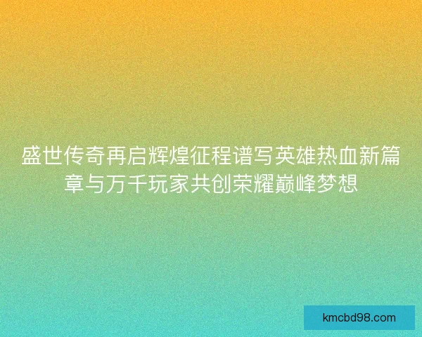 盛世传奇再启辉煌征程谱写英雄热血新篇章与万千玩家共创荣耀巅峰梦想