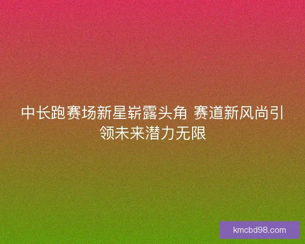 中长跑赛场新星崭露头角 赛道新风尚引领未来潜力无限