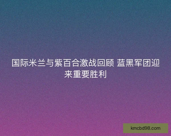 国际米兰与紫百合激战回顾 蓝黑军团迎来重要胜利