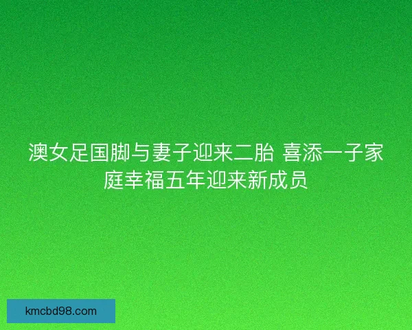 澳女足国脚与妻子迎来二胎 喜添一子家庭幸福五年迎来新成员
